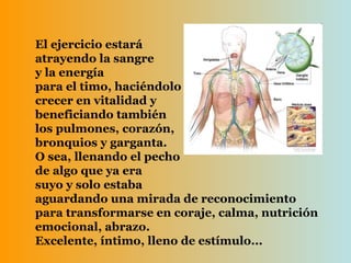 El ejercicio estará  atrayendo la sangre y la energía  para el timo, haciéndolo crecer en vitalidad y  beneficiando también  los pulmones, corazón,  bronquios y garganta. O sea, llenando el pecho de algo que ya era  suyo y solo estaba  aguardando una mirada de reconocimiento para transformarse en coraje, calma, nutrición emocional, abrazo. Excelente, íntimo, lleno de estímulo... 