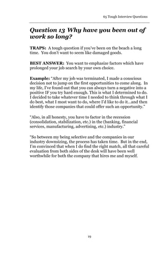 65 Tough Interview Questions
19
Question 13 Why have you been out of
work so long?
TRAPS: A tough question if you’ve been on the beach a long
time. You don’t want to seem like damaged goods.
BEST ANSWER: You want to emphasize factors which have
prolonged your job search by your own choice.
Example: “After my job was terminated, I made a conscious
decision not to jump on the first opportunities to come along. In
my life, I’ve found out that you can always turn a negative into a
positive IF you try hard enough. This is what I determined to do.
I decided to take whatever time I needed to think through what I
do best, what I most want to do, where I’d like to do it…and then
identify those companies that could offer such an opportunity.”
“Also, in all honesty, you have to factor in the recession
(consolidation, stabilization, etc.) in the (banking, financial
services, manufacturing, advertising, etc.) industry.”
“So between my being selective and the companies in our
industry downsizing, the process has taken time. But in the end,
I’m convinced that when I do find the right match, all that careful
evaluation from both sides of the desk will have been well
worthwhile for both the company that hires me and myself.
 