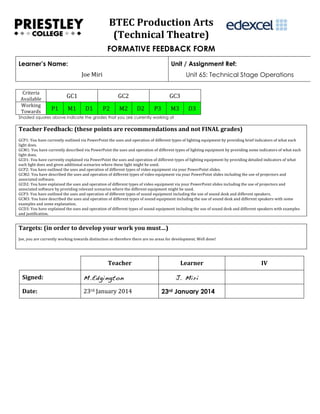  
BTEC	
  Production	
  Arts	
  
(Technical	
  Theatre)	
  
FORMATIVE FEEDBACK FORM
Learner’s Name:

Unit / Assignment Ref:
Joe	
  Miri	
  

Criteria	
  
Available	
  
Working	
  
Towards	
  

Unit 65: Technical Stage Operations

GC1	
  
P1	
  

M1	
  

GC2	
  
D1	
  

P2	
  

M2	
  

GC3	
  
D2	
  

P3	
  

M3	
  

D3	
  

Shaded squares above indicate the grades that you are currently working at

Teacher	
  Feedback:	
  (these	
  points	
  are	
  recommendations	
  and	
  not	
  FINAL	
  grades)	
  
	
  
GCP1:	
  You	
  have	
  currently	
  outlined	
  via	
  PowerPoint	
  the	
  uses	
  and	
  operation	
  of	
  different	
  types	
  of	
  lighting	
  equipment	
  by	
  providing	
  brief	
  indicators	
  of	
  what	
  each	
  
light	
  does.	
  
GCM1:	
  You	
  have	
  currently	
  described	
  via	
  PowerPoint	
  the	
  uses	
  and	
  operation	
  of	
  different	
  types	
  of	
  lighting	
  equipment	
  by	
  providing	
  some	
  indicators	
  of	
  what	
  each	
  
light	
  does.	
  
GCD1:	
  You	
  have	
  currently	
  explained	
  via	
  PowerPoint	
  the	
  uses	
  and	
  operation	
  of	
  different	
  types	
  of	
  lighting	
  equipment	
  by	
  providing	
  detailed	
  indicators	
  of	
  what	
  
each	
  light	
  does	
  and	
  given	
  additional	
  scenarios	
  where	
  these	
  light	
  might	
  be	
  used.	
  	
  
GCP2:	
  You	
  have	
  outlined	
  the	
  uses	
  and	
  operation	
  of	
  different	
  types	
  of	
  video	
  equipment	
  via	
  your	
  PowerPoint	
  slides.	
  
GCM2:	
  You	
  have	
  described	
  the	
  uses	
  and	
  operation	
  of	
  different	
  types	
  of	
  video	
  equipment	
  via	
  your	
  PowerPoint	
  slides	
  including	
  the	
  use	
  of	
  projectors	
  and	
  
associated	
  software.	
  
GCD2:	
  You	
  have	
  explained	
  the	
  uses	
  and	
  operation	
  of	
  different	
  types	
  of	
  video	
  equipment	
  via	
  your	
  PowerPoint	
  slides	
  including	
  the	
  use	
  of	
  projectors	
  and	
  
associated	
  software	
  by	
  providing	
  relevant	
  scenarios	
  where	
  the	
  different	
  equipment	
  might	
  be	
  used.	
  	
  
GCP3:	
  You	
  have	
  outlined	
  the	
  uses	
  and	
  operation	
  of	
  different	
  types	
  of	
  sound	
  equipment	
  including	
  the	
  use	
  of	
  sound	
  desk	
  and	
  different	
  speakers.	
  
GCM3:	
  You	
  have	
  described	
  the	
  uses	
  and	
  operation	
  of	
  different	
  types	
  of	
  sound	
  equipment	
  including	
  the	
  use	
  of	
  sound	
  desk	
  and	
  different	
  speakers	
  with	
  some	
  
examples	
  and	
  some	
  explanation.	
  
GCD3:	
  You	
  have	
  explained	
  the	
  uses	
  and	
  operation	
  of	
  different	
  types	
  of	
  sound	
  equipment	
  including	
  the	
  use	
  of	
  sound	
  desk	
  and	
  different	
  speakers	
  with	
  examples	
  
and	
  justification.	
  

Targets:	
  (in	
  order	
  to	
  develop	
  your	
  work	
  you	
  must…)	
  
	
  
Joe,	
  you	
  are	
  currently	
  working	
  towards	
  distinction	
  so	
  therefore	
  there	
  are	
  no	
  areas	
  for	
  development.	
  Well	
  done!

Teacher	
  
Signed:	
  

M.Edgington

Date:	
  

23rd	
  January	
  2014	
  

Learner	
  
J. Miri
23rd January 2014
	
  

IV	
  
	
  

 