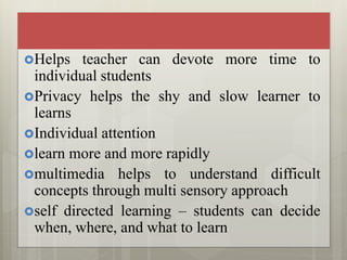 Helps teacher can devote more time to
individual students
Privacy helps the shy and slow learner to
learns
Individual attention
learn more and more rapidly
multimedia helps to understand difficult
concepts through multi sensory approach
self directed learning – students can decide
when, where, and what to learn
 