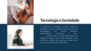 As diferentes tecnologias já fazem parte do
cotidiano. A todo momento utilizamos recursos
tecnológicos em nossos celulares,
computadores, televisores e etc...
Sendo assim, a escola deve buscar se
adaptar e usufruir dessa nova realidade, e não
entrar em conflito com algo que a cada dia se
tornará mais presente na vida social.
TecnologiaeSociedade
 