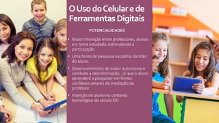 OUsodoCelularede
FerramentasDigitais
POTENCIALIDADES
• Maior interação entre professores, alunos
e o tema estudado, estimulando a
participação
• Uma fonte de pesquisa na palma da mão
do aluno.
• Desenvolvimento de maior autonomia e
combate a desinformação, já que o aluno
aprenderá a pesquisar em fontes
confiáveis através da mediação do
professor.
• Inserção do aluno no contexto
tecnológico do século XXI.
 