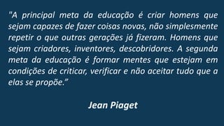 "A principal meta da educação é criar homens que
sejam capazes de fazer coisas novas, não simplesmente
repetir o que outras gerações já fizeram. Homens que
sejam criadores, inventores, descobridores. A segunda
meta da educação é formar mentes que estejam em
condições de criticar, verificar e não aceitar tudo que a
elas se propõe.”
Jean Piaget
 