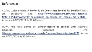 Referencias:
ALLAN, Luciana Maria. A Proibição do Celular nas Escolas Faz Sentido?. Nota
10. Disponível em: http://www.nota10.com.br/Artigos-detalhes-
Nota10_Publicacoes/1961/a_proibicao_do_celular_nas_escolas_faz_sentido_.
Aceso em 07/03/2021 às 12:00 horas.
PAIVA, Ana Paula Barros de. Celular dentro da Escola? Sim!. Planneta
Educação. Disponível em:
http://acervo.plannetaeducacao.com.br/portal/artigo.asp?artigo=2229. Aceso
em 07/03/2021 às 12:00 horas.
 