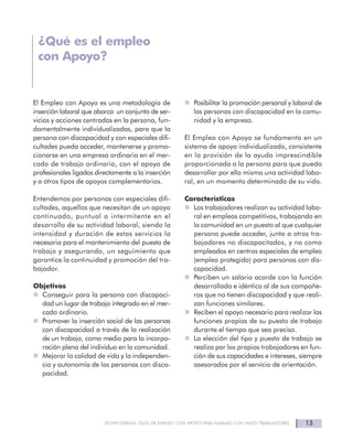 13DOWN ESPAÑA. GUÍA DE EMPLEO CON APOYO PARA FAMILIAS CON HIJOS TRABAJADORES
El Empleo con Apoyo es una metodología de
inserción laboral que abarca un conjunto de ser-
vicios y acciones centradas en la persona, fun-
damentalmente individualizadas, para que la
persona con discapacidad y con especiales difi-
cultades pueda acceder, mantenerse y promo-
cionarse en una empresa ordinaria en el mer-
cado de trabajo ordinario, con el apoyo de
profesionales ligados directamente a la inserción
y a otros tipos de apoyos complementarios.
Entendemos por personas con especiales difi-
cultades, aquellas que necesitan de un apoyo
continuado, puntual o intermitente en el
desarrollo de su actividad laboral, siendo la
intensidad y duración de estos servicios la
necesaria para el mantenimiento del puesto de
trabajo y asegurando, un seguimiento que
garantice la continuidad y promoción del tra-
bajador.
Objetivos
Conseguir para la persona con discapaci-
dad un lugar de trabajo integrado en el mer-
cado ordinario.
Promover la inserción social de las personas
con discapacidad a través de la realización
de un trabajo, como medio para la incorpo-
ración plena del individuo en la comunidad.
Mejorar la calidad de vida y la independen-
cia y autonomía de las personas con disca-
pacidad.
Posibilitar la promoción personal y laboral de
las personas con discapacidad en la comu-
nidad y la empresa.
El Empleo con Apoyo se fundamenta en un
sistema de apoyo individualizado, consistente
en la provisión de la ayuda imprescindible
proporcionada a la persona para que pueda
desarrollar por ella misma una actividad labo-
ral, en un momento determinado de su vida.
Características
Los trabajadores realizan su actividad labo-
ral en empleos competitivos, trabajando en
la comunidad en un puesto al que cualquier
persona puede acceder, junto a otros tra-
bajadores no discapacitados, y no como
empleados en centros especiales de empleo
(empleo protegido) para personas con dis-
capacidad.
Perciben un salario acorde con la función
desarrollada e idéntico al de sus compañe-
ros que no tienen discapacidad y que reali-
zan funciones similares.
Reciben el apoyo necesario para realizar las
funciones propias de su puesto de trabajo
durante el tiempo que sea preciso.
La elección del tipo y puesto de trabajo se
realiza por los propios trabajadores en fun-
ción de sus capacidades e intereses, siempre
asesorados por el servicio de orientación.
¿Qué es el empleo
con Apoyo?
 