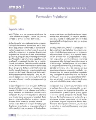 MARCOS es una persona con síndrome de
Down y acaba de cumplir 23 años. En Junio ha
firmado su primer contrato de trabajo.
Su familia se ha esforzado desde siempre para
conseguir la máxima normalidad en su vida,
desde pequeño se ha formado en centros ordi-
narios, ha dedicado muchas horas de su vida a
recibir formación con el objetivo de encontrar
un puesto de trabajo en el área administrativa
que es lo que le gusta. La primera aproximación
que Marcos tuvo para formarse específicamente
en el perfil profesional elegido, fue la realiza-
ción de un Curso de Garantía social como Auxi-
liar de Oficina. Posteriormente se ha beneficiado
de un programa de Formación Profesional de
Auxiliar de Administración en su Asociación por
un periodo de 3 años y forma parte del Proyecto
de Empleo desde hace menos de 1 año. Ha pre-
parado oposiciones para conserje, tiene mucha
fuerza de voluntad y mucho apoyo por parte de
su entorno.
El recorrido posterior en la evolución de Marcos
siempre ha ido marcado por su intención clara de
acceder al ámbito laboral, tal es así, que la última
etapa formativa ha obtenido su colofón con la
realización de un periodo de prácticas laborales
en el Ayuntamiento cercano a su localidad. Tanto
Marcos como su familia han aceptado las con-
diciones de las prácticas, horarios y tareas.
Marcos vive a 35 Km de su lugar de trabajo y se
desplazará en autobús, su preparadora laboral
iniciará su labor de apoyo con él, haciendo su
entrenamiento en sus desplazamientos los pri-
meros días, trabajando, el trayecto desde su
casa a su puesto de trabajo con la finalidad de
que sea totalmente autónomo para ir a su lugar
de prácticas.
En el Ayuntamiento, Marcos se encargará fun-
damentalmente de digitalizar licencias munici-
pales. En Urbanismo preparan el programa
informático que utilizará y se lo explican a Mar-
cos en presencia de su preparadora, le asig-
nan un puesto y un informático de referencia
que resolverá las dudas y los problemas que le
puedan surgir. Desde el primer día se hace con
el programa informático que utilizará y su pre-
paradora inicia su labor de apoyo para que
Marcos consiga una adecuada calidad y ren-
dimientos en las tareas que le han asignado.
Hay un aspecto fundamental que no hay que
olvidar, y en el que la preparadora laboral tam-
bién va a insistir mucho: la práctica de unas
adecuadas habilidades sociolaborales.
Marcos está muy contento y su familia se siente
orgullosa de que haya conseguido sus pri-
meras prácticas en un puesto de auxiliar de
administración, que es lo que el quería, y para
lo que se venía preparando desde hace
tiempo. Tanto Marcos como su familia y el
equipo de empleo que trabaja con él, saben
que este es un paso importante dentro de su
itinerario de integración laboral, un paso que
le aproxima al objetivo del acceso a un empleo
remunerado.
18 DOWN ESPAÑA. GUÍA DE EMPLEO CON APOYO PARA FAMILIAS CON HIJOS TRABAJADORES
Itinerario de Integración Laboraletapa 1
BExperiencias
Formación Prelaboral
 