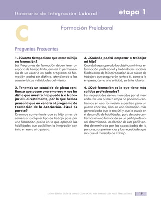1. ¿Cuanto tiempo tiene que estar mi hijo
en formación?
Los Programas de Formación deben tener un
espacio de tiempo finito, aún así la permanen-
cia de un usuario en cada programa de for-
mación podrá ser distinta, atendiendo a las
características individuales del mismo.
2. Tenemos un conocido de plena con-
fianza que posee una empresa y nos ha
dicho que nuestro hijo puede ir a traba-
jar allí directamente, por lo que hemos
pensado que no vendrá al programa de
Formación de la Asociación. ¿Qué os
parece?
Creemos conveniente que su hijo antes de
comenzar cualquier tipo de trabajo pase por
una formación previa en la que aprenda las
habilidades que posibiliten la integración con
éxito en ese u otro puesto.
3. ¿Cuándo podrá empezar a trabajar
mi hijo?
Cuando haya superado los objetivos mínimos en
formación profesional y habilidades sociales
fijados antes de la incorporación a un puesto de
trabajo y que asegurarán tanto a él, como a la
empresa, como a la entidad, su éxito laboral.
4. ¿Qué formación es la que tiene más
salidas profesionales?
Las necesidades vienen marcadas por el mer-
cado. En una primera etapa no podemos cen-
trarnos en una formación específica para un
puesto concreto, sino en una formación más
generalizada que le sea útil y que le ayude en
el desarrollo de habilidades, para después cen-
trarnos en una formación en un perfil profesio-
nal determinado. La elección de este perfil ven-
drá determinada por las capacidades de la
persona, sus preferencias y las necesidades que
marque el mercado de trabajo.
19DOWN ESPAÑA. GUÍA DE EMPLEO CON APOYO PARA FAMILIAS CON HIJOS TRABAJADORES
etapa 1Itinerario de Integración Laboral
CPreguntas Frecuentes
Formación Prelaboral
 