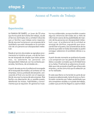 30 DOWN ESPAÑA. GUÍA DE EMPLEO CON APOYO PARA FAMILIAS CON HIJOS TRABAJADORES
LA FAMILIA DE DARÍO, un joven de 25 años
que forma parte de la bolsa de trabajo, acude
al Servicio de Empleo de su entidad indicando
que un familiar suyo trabaja como responsa-
ble de recursos humanos en una empresa de la
localidad y que está interesado en la contrata-
ción de una persona con discapacidad intelec-
tual.
Desde el servicio de empleo se agradece enor-
memente la iniciativa ya que, una de las fuen-
tes de búsqueda de empleo que todos posee-
mos, no solamente las personas con
discapacidad intelectual, son los contactos per-
sonales, familiares, de amistades etc…
A partir de este punto el profesional encargado
de la búsqueda de empleo y el contacto con las
empresas, inicia su protocolo de actuación, con-
vocando al final una reunión con el responsa-
ble de recursos humanos de esta empresa. Éste
facilita una descripción de un posible puesto,
detallando las tareas, habilidades y conoci-
mientos que se requieren. En general se mues-
tra muy colaborador, aunque también muestra
algunas reticencias derivadas de su falta de
información acerca de las posibilidades de inser-
ción de las personas con discapacidad intelec-
tual y que el profesional de la entidad se
encarga de clarificar, arguyendo que cono-
ciendo bien el puesto y las características de los
jóvenes que están en bolsa de empleo se podrá
conseguir selecionar el candidato idóneo a su
puesto.
A partir de este momento se analizará el puesto
y se comparará con los perfiles de los candi-
datos a acceder a empleo que la Entidad tiene
en su bolsa. Finalmente se selecciona al candi-
dato que más se ajusta al perfil que ofrece esta
empresa, y se les comunica que la selección ya
se ha realizado.
En este caso Darío no ha tenido la suerte de ser
la persona seleccionada, tanto él como su fami-
lia están contentos por haber posibilitado que
otro compañero acceda a un puesto de trabajo,
y saben que pronto les llegará su oportunidad.
Itinerario de Integración Laboraletapa 2
BExperiencias
Acceso al Puesto de Trabajo
 
