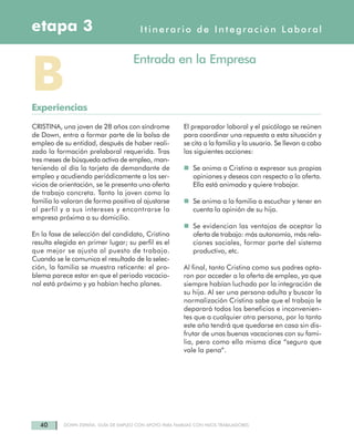 40 DOWN ESPAÑA. GUÍA DE EMPLEO CON APOYO PARA FAMILIAS CON HIJOS TRABAJADORES
CRISTINA, una joven de 28 años con síndrome
de Down, entra a formar parte de la bolsa de
empleo de su entidad, después de haber reali-
zado la formación prelaboral requerida. Tras
tres meses de búsqueda activa de empleo, man-
teniendo al día la tarjeta de demandante de
empleo y acudiendo periódicamente a los ser-
vicios de orientación, se le presenta una oferta
de trabajo concreta. Tanto la joven como la
familia lo valoran de forma positiva al ajustarse
al perfil y a sus intereses y encontrarse la
empresa próxima a su domicilio.
En la fase de selección del candidato, Cristina
resulta elegida en primer lugar; su perfil es el
que mejor se ajusta al puesto de trabajo.
Cuando se le comunica el resultado de la selec-
ción, la familia se muestra reticente: el pro-
blema parece estar en que el periodo vacacio-
nal está próximo y ya habían hecho planes.
El preparador laboral y el psicólogo se reúnen
para coordinar una repuesta a esta situación y
se cita a la familia y la usuaria. Se llevan a cabo
las siguientes acciones:
Se anima a Cristina a expresar sus propias
opiniones y deseos con respecto a la oferta.
Ella está animada y quiere trabajar.
Se anima a la familia a escuchar y tener en
cuenta la opinión de su hija.
Se evidencian las ventajas de aceptar la
oferta de trabajo: más autonomía, más rela-
ciones sociales, formar parte del sistema
productivo, etc.
Al final, tanto Cristina como sus padres opta-
ron por acceder a la oferta de empleo, ya que
siempre habían luchado por la integración de
su hija. Al ser una persona adulta y buscar la
normalización Cristina sabe que el trabajo le
deparará todos los beneficios e inconvenien-
tes que a cualquier otra persona, por lo tanto
este año tendrá que quedarse en casa sin dis-
frutar de unas buenas vacaciones con su fami-
lia, pero como ella misma dice “seguro que
vale la pena”.
BExperiencias
Entrada en la Empresa
Itinerario de Integración Laboraletapa 3
 