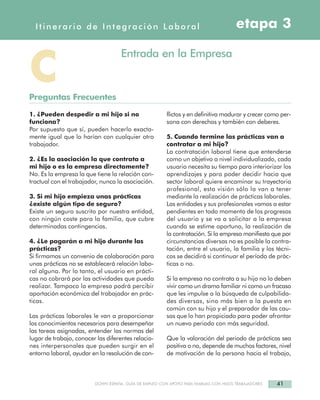 41DOWN ESPAÑA. GUÍA DE EMPLEO CON APOYO PARA FAMILIAS CON HIJOS TRABAJADORES
1. ¿Pueden despedir a mi hijo si no
funciona?
Por supuesto que sí, pueden hacerlo exacta-
mente igual que lo harían con cualquier otro
trabajador.
2. ¿Es la asociación la que contrata a
mi hijo o es la empresa directamente?
No. Es la empresa la que tiene la relación con-
tractual con el trabajador, nunca la asociación.
3. Si mi hijo empieza unas prácticas
¿existe algún tipo de seguro?
Existe un seguro suscrito por nuestra entidad,
con ningún coste para la familia, que cubre
determinadas contingencias.
4. ¿Le pagarán a mi hijo durante las
prácticas?
Si firmamos un convenio de colaboración para
unas prácticas no se establecerá relación labo-
ral alguna. Por lo tanto, el usuario en prácti-
cas no cobrará por las actividades que pueda
realizar. Tampoco la empresa podrá percibir
aportación económica del trabajador en prác-
ticas.
Las prácticas laborales le van a proporcionar
los conocimientos necesarios para desempeñar
las tareas asignadas, entender las normas del
lugar de trabajo, conocer las diferentes relacio-
nes interpersonales que pueden surgir en el
entorno laboral, ayudar en la resolución de con-
flictos y en definitiva madurar y crecer como per-
sona con derechos y también con deberes.
5. Cuando termine las prácticas van a
contratar a mi hijo?
La contratación laboral tiene que entenderse
como un objetivo a nivel individualizado, cada
usuario necesita su tiempo para interiorizar los
aprendizajes y para poder decidir hacia que
sector laboral quiere encaminar su trayectoria
profesional, esta visión sólo la van a tener
mediante la realización de prácticas laborales.
Las entidades y sus profesionales vamos a estar
pendientes en todo momento de los progresos
del usuario y se va a solicitar a la empresa
cuando se estime oportuno, la realización de
la contratación. Si la empresa manifiesta que por
circunstancias diversas no es posible la contra-
tación, entre el usuario, la familia y los técni-
cos se decidirá si continuar el período de prác-
ticas o no.
Si la empresa no contrata a su hijo no lo deben
vivir como un drama familiar ni como un fracaso
que les impulse a la búsqueda de culpabilida-
des diversas, sino más bien a la puesta en
común con su hijo y el preparador de las cau-
sas que lo han propiciado para poder afrontar
un nuevo periodo con más seguridad.
Que la valoración del periodo de prácticas sea
positiva o no, depende de muchos factores, nivel
de motivación de la persona hacia el trabajo,
Itinerario de Integración Laboral etapa 3
CPreguntas Frecuentes
Entrada en la Empresa
 