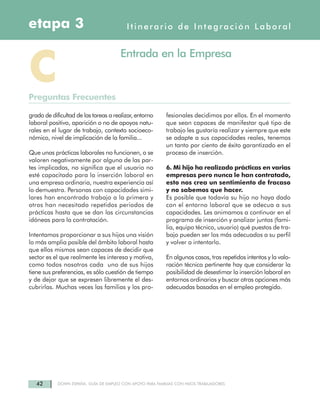 42 DOWN ESPAÑA. GUÍA DE EMPLEO CON APOYO PARA FAMILIAS CON HIJOS TRABAJADORES
Itinerario de Integración Laboraletapa 3
CPreguntas Frecuentes
Entrada en la Empresa
grado de dificultad de las tareas a realizar, entorno
laboral positivo, aparición o no de apoyos natu-
rales en el lugar de trabajo, contexto socioeco-
nómico, nivel de implicación de la familia...
Que unas prácticas laborales no funcionen, o se
valoren negativamente por alguna de las par-
tes implicadas, no significa que el usuario no
esté capacitado para la inserción laboral en
una empresa ordinaria, nuestra experiencia así
lo demuestra. Personas con capacidades simi-
lares han encontrado trabajo a la primera y
otros han necesitado repetidos periodos de
prácticas hasta que se dan las circunstancias
idóneas para la contratación.
Intentamos proporcionar a sus hijos una visión
lo más amplia posible del ámbito laboral hasta
que ellos mismos sean capaces de decidir que
sector es el que realmente les interesa y motiva,
como todos nosotros cada uno de sus hijos
tiene sus preferencias, es sólo cuestión de tiempo
y de dejar que se expresen libremente el des-
cubrirlas. Muchas veces las familias y los pro-
fesionales decidimos por ellos. En el momento
que sean capaces de manifestar qué tipo de
trabajo les gustaría realizar y siempre que este
se adapte a sus capacidades reales, tenemos
un tanto por ciento de éxito garantizado en el
proceso de inserción.
6. Mi hijo ha realizado prácticas en varias
empresas pero nunca le han contratado,
esto nos crea un sentimiento de fracaso
y no sabemos que hacer.
Es posible que todavía su hijo no haya dado
con el entorno laboral que se adecua a sus
capacidades. Les animamos a continuar en el
programa de inserción y analizar juntos (fami-
lia, equipo técnico, usuario) qué puestos de tra-
bajo pueden ser los más adecuados a su perfil
y volver a intentarlo.
En algunos casos, tras repetidos intentos y la valo-
ración técnica pertinente hay que considerar la
posibilidad de desestimar la inserción laboral en
entornos ordinarios y buscar otras opciones más
adecuadas basadas en el empleo protegido.
 
