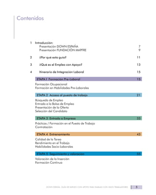DOWN ESPAÑA. GUÍA DE EMPLEO CON APOYO PARA FAMILIAS CON HIJOS TRABAJADORES 5
Contenidos
1 Introducción:
Presentación DOWN ESPAÑA 7
Presentación FUNDACIÓN MAPFRE 9
2 ¿Por qué esta guía? 11
3 ¿Qué es el Empleo con Apoyo? 13
4 Itinerario de Integración Laboral 15
ETAPA I Formación Pre-Laboral 15
Formación Ocupacional
Formación en Habilidades Pre-Laborales
ETAPA 2 Acceso al puesto de trabajo 21
Búsqueda de Empleo
Entrada a la Bolsa de Empleo
Presentación de la Oferta
Selección del Candidato
ETAPA 3 Entrada a Empresa 33
Prácticas / Formación en el Puesto de Trabajo
Contratación
ETAPA 4 Entrenamiento 43
Calidad de la Tarea
Rendimiento en el Trabajo
Habilidades Socio-Laborales
ETAPA 5 Seguimiento y valoración 55
Valoración de la Inserción
Formación Continua
 