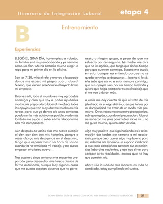 51DOWN ESPAÑA. GUÍA DE EMPLEO CON APOYO PARA FAMILIAS CON HIJOS TRABAJADORES
Itinerario de Integración Laboral etapa 4
LLEGÓ EL GRAN DÍA, hoy empiezo a trabajar,
mi familia está muy emocionada y yo nerviosa
como un flan. Me ha costado mucho elegir la
ropa para mi primer día en la oficina.
Son las 7:30, miro el reloj y me voy a la parada
donde me espera mi preparadora laboral
Susana, que viene a enseñarme el trayecto hasta
mi empresa.
Una vez allí, todo el mundo es muy agradable
conmigo y creo que voy a poder ayudarles
mucho. Mi preparadora laboral me ofrece todos
los apoyos que van a ayudarme mucho en mis
tareas para que yo dentro de unas semanas
pueda ser lo más autónoma posible, y además
también me ayuda a saber cómo relacionarme
con mis compañeros.
Aún después de varios días me cuesta cumplir
al cien por cien con mis horarios, porque a
veces alargo mis desayunos en el descanso,
tengo que esperar hasta la hora de salida
cuando ya he terminado mi trabajo, y me cuesta
empezar otra tarea nueva…
Tras cuatro o cinco semanas me encuentro pre-
parada para desarrollar mis tareas diarias de
forma autónoma, aunque hay algunas cosas
que me cuesta aceptar: observo que no perte-
nezco a ningún grupo, a pesar de que me
esfuerzo por conseguirlo. Mi madre me dice
que no les agobie, que tengo que darles tiempo
para que cuenten conmigo. Susana me ayuda
en esto, aunque no entiendo porque no se
queda conmigo a desayunar… bueno si lo sé,
ella sabe que no va a estar siempre conmigo,
que sus apoyos son por un tiempo limitado y
quiere que haga compañeras en el trabajo que
sí me van a durar más.
A veces me doy cuenta de que el trato de mis
jefes hacia mí es algo distinto, creo que tal vez por
mi discapacidad me tratan de un modo más per-
misivo. Otras veces me encuentro protagonista,
sobreprotegida, cuando mi preparadora laboral
se reúne con mis jefes para hablar sobre mí… no
me gusta mucho, quiero estar ya sola.
Algo muy positivo que sigo haciendo es ir a for-
mación dos tardes por semana a mi asocia-
ción, porque creo que es algo muy bueno para
mí, además allí tenemos un espacio dedicado
a que cada compañero comente sus experien-
cias laborales recientes, y eso nos sirve para
conocer otras realidades, errores que no hay
que cometer, etc.
Ahora veo la vida de otra manera, mi vida ha
cambiado, estoy cumpliendo mi sueño.
BExperiencias
Entrenamiento
 