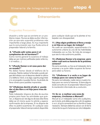 53DOWN ESPAÑA. GUÍA DE EMPLEO CON APOYO PARA FAMILIAS CON HIJOS TRABAJADORES
Itinerarios de Integración Laboral etapa 4Itinerario de Integración Laboral etapa 4
situación y evitar que se convierta en un pro-
blema mayor. Nunca se debe ocultar informa-
ción ya que esto supondrá problemas más
importantes a largo plazo. Es muy importante
que la comunicación sea muy fluida entre el
preparador laboral y la familia.
8. “¿Puedo salir antes para ir al
cumpleaños de mi hermano?”
Como norma general la ausencia al trabajo
debe ser por motivos justificados (estar enfermo,
ir al médico…)
9. “¿Puedo llamar a mi casa para dar
un recado?”
No debes llamar desde el teléfono de la
empresa. Podrás realizar la llamada cuando sal-
gas del trabajo o en el descanso desde la cabina
o tu teléfono móvil, si es algo urgente pregúntale
a tu encargado si puedes llamar. Acuérdate de
llevar dinero para posibles imprevistos.
10 “¿Podemos decirle al jefe si puede
dar el día libre a mi hijo para irnos de
viaje?”
Todo trabajador dispone de días de asuntos
propios para hacer las actividades que quie-
ran, si dispone aún de alguno de esos días libres
debe ser él mismo quien lo solicite y esperar
confirmación de la empresa. Si no dispone de
ellos no podrá ausentarse. En cualquier caso
el preparador laboral siempre estará disponible
para cualquier duda que se le plantee al tra-
bajador con discapacidad.
11. ¿Hay algún problema si llevo y recojo
a mi hijo en su lugar de trabajo?
No suele ser aconsejable, especialmente si la
autonomía urbana es una de las habilidades
trabajadas con su hijo. Se trata de conseguir
que sea lo más autónomo posible.
12. ¿Podemos llamar a la empresa para
saber cuál será su horario de la próxima
semana?
No sería acertado, su hijo es el trabajador de la
empresa y es quien debe ocuparse de llamar
para saber su horario.
13. “¿Podemos ir a verle a su lugar de
trabajo para ver cómo lo hace?”
No sería normalizador, nadie viene a nuestro tra-
bajo para ver como lo hacemos. Si tiene alguna
duda consulte con el preparador laboral quien
le mantendrá informado de su evolución.
14. Se va a realizar una cena de
empresa, ¿invitamos a Manuel?
Manuel es un trabajador como otro cualquiera,
por lo tanto, se le debe preguntar a él si le apetece
o no ir, él ya lo comentará con su familia si fuese
necesario. Siempre debemos actuar con él de la
misma forma que lo haríamos con otro trabajador.
CPreguntas Frecuentes
Entrenamiento
 
