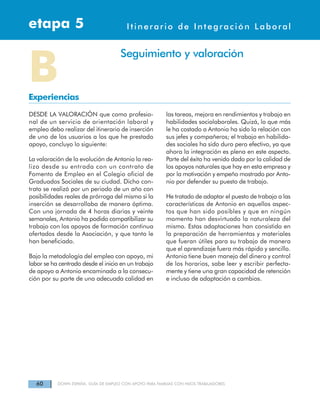 60 DOWN ESPAÑA. GUÍA DE EMPLEO CON APOYO PARA FAMILIAS CON HIJOS TRABAJADORES
Itinerarios de Integración Laboraletapa 4etapa 5 Itinerario de Integración Laboral
DESDE LA VALORACIÓN que como profesio-
nal de un servicio de orientación laboral y
empleo debo realizar del itinerario de inserción
de uno de los usuarios a los que he prestado
apoyo, concluyo lo siguiente:
La valoración de la evolución de Antonio la rea-
lizo desde su entrada con un contrato de
Fomento de Empleo en el Colegio oficial de
Graduados Sociales de su ciudad. Dicho con-
trato se realizó por un periodo de un año con
posibilidades reales de prórroga del mismo si la
inserción se desarrollaba de manera óptima.
Con una jornada de 4 horas diarias y veinte
semanales, Antonio ha podido compatibilizar su
trabajo con los apoyos de formación continua
ofertados desde la Asociación, y que tanto le
han beneficiado.
Bajo la metodología del empleo con apoyo, mi
labor se ha centrado desde el inicio en un trabajo
de apoyo a Antonio encaminado a la consecu-
ción por su parte de una adecuada calidad en
las tareas, mejora en rendimientos y trabajo en
habilidades sociolaborales. Quizá, lo que más
le ha costado a Antonio ha sido la relación con
sus jefes y compañeros; el trabajo en habilida-
des sociales ha sido duro pero efectivo, ya que
ahora la integración es plena en este aspecto.
Parte del éxito ha venido dado por la calidad de
los apoyos naturales que hay en esta empresa y
por la motivación y empeño mostrado por Anto-
nio por defender su puesto de trabajo.
He tratado de adaptar el puesto de trabajo a las
características de Antonio en aquellos aspec-
tos que han sido posibles y que en ningún
momento han desvirtuado la naturaleza del
mismo. Estas adaptaciones han consistido en
la preparación de herramientas y materiales
que fueran útiles para su trabajo de manera
que el aprendizaje fuera más rápido y sencillo.
Antonio tiene buen manejo del dinero y control
de los horarios, sabe leer y escribir perfecta-
mente y tiene una gran capacidad de retención
e incluso de adaptación a cambios.
BExperiencias
Seguimiento y valoración
 