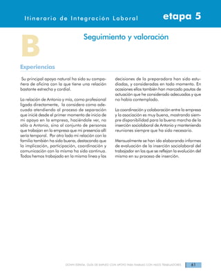 61DOWN ESPAÑA. GUÍA DE EMPLEO CON APOYO PARA FAMILIAS CON HIJOS TRABAJADORES
Itinerarios de Integración Laboral etapa 4Itinerario de Integración Laboral etapa 5
Su principal apoyo natural ha sido su compa-
ñera de oficina con la que tiene una relación
bastante estrecha y cordial.
La relación de Antonio y mía, como profesional
ligada directamente, la considero como ade-
cuada atendiendo al proceso de separación
que inicié desde el primer momento de inicio de
mi apoyo en la empresa, haciéndole ver, no
sólo a Antonio, sino al conjunto de personas
que trabajan en la empresa que mi presencia allí
sería temporal. Por otro lado mi relación con la
familia también ha sido buena, destacando que
la implicación, participación, coordinación y
comunicación con la misma ha sido continua.
Todos hemos trabajado en la misma línea y las
decisiones de la preparadora han sido estu-
diadas, y consideradas en todo momento. En
ocasiones ellos también han marcado pautas de
actuación que he considerado adecuadas y que
no había contemplado.
La coordinación y colaboración entre la empresa
y la asociación es muy buena, mostrando siem-
pre disponibilidad para la buena marcha de la
inserción sociolaboral de Antonio y manteniendo
reuniones siempre que ha sido necesario.
Mensualmente se han ido elaborando informes
de evaluación de la inserción sociolaboral del
trabajador en los que se reflejan la evolución del
mismo en su proceso de inserción.
BExperiencias
Seguimiento y valoración
 