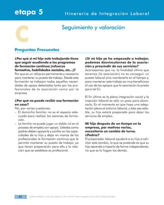 62 DOWN ESPAÑA. GUÍA DE EMPLEO CON APOYO PARA FAMILIAS CON HIJOS TRABAJADORES
Itinerarios de Integración Laboraletapa 4etapa 5 Itinerario de Integración Laboral
¿Por qué si mi hijo está trabajando tiene
que seguir acudiendo a los programas
de formación continua (refuerzo
formativo, habilidades sociales, etc...)?
Por que es un refuerzo permanente y necesario
para mantener su puesto de trabajo. Desde esta
formación se trabajan todas aquellas necesi-
dades de apoyo detectadas tanto por los pro-
fesionales de la asociación como por la
empresa.
¿Por qué no puede recibir esa formación
en casa?
No, por varias cuestiones:
- El domicilio familiar no es el espacio ade-
cuado para realizar las sesiones de forma-
ción.
- La familia no puede jugar un doble rol en el
proceso de empleo con apoyo. Ustedes como
padres deben apoyarle y confiar en las capa-
cidades de su hijo y dejar en manos de los
profesionales la formación continua que le
permita mantener su puesto de trabajo, ya
que tienen preparación para ello y la rela-
ción que se establece es profesional.
¿Si mi hijo ya ha empezado a trabajar,
podemos desvincularnos de la asocia-
ción y prescindir de sus servicios?
Aconsejamos que no, la finalidad última que
tenemos (la asociación) no es conseguir un
puesto laboral sino mantenerlo en el tiempo y,
para mantener este trabajo es muy beneficioso
el uso de los apoyos que la asociación le presta
para tal fin.
El fin último es la plena integración social y la
inserción laboral es sólo un paso para alcan-
zarlo. En el momento en que haya una adap-
tación plena al entorno laboral, y ésta sea esta-
ble, su hijo estará preparado para dejar los
servicios de empleo.
Mi hijo después de un tiempo en la
empresa, por motivos varios,
necesitaría un cambio de turno.
¿Podría?
El preparador laboral ayudará a su hijo a soli-
citar este cambio, lo que se pretende es que su
hijo aprenda a hacerlo de forma independiente,
no que se lo hagan los demás.
CPreguntas Frecuentes
Seguimiento y valoración
 