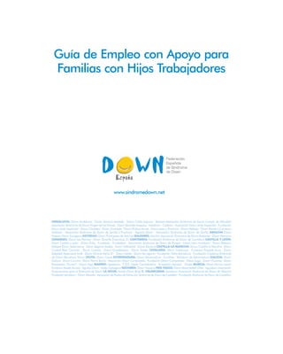 Guía de Empleo con Apoyo para
Familias con Hijos Trabajadores
GuíadeEmpleoconApoyoparaFamiliasconHijosTrabajadores
Con la colaboración de:
Guía de Empleo con Apoyo para
Familias con Hijos Trabajadores
www.sindromedown.net
ANDALUCÍA: Down Andalucía · Down Almería Asalsido · Down Cádiz Lejeune · Besana Asociación Síndrome de Down Campo de Gibraltar
Asociación Síndrome de Down Virgen de las Nieves · Down Barbate Asiquipu · Asodown · Cedown · Asociación Down Jeréz Aspanido · Fundación
Down Jeréz Aspanido · Down Córdoba · Down Granada · Down Huelva Aones · Down Jaen y Provincia · Down Málaga · Down Ronda y Comarca
Asidoser · Asociación Síndrome de Down de Sevilla y Provincia · Aspanri-Down · Asociación Síndrome de Down de Sevilla ARAGÓN Down
Huesca Down Zaragoza ASTURIAS: Down Principado de Asturias BALEARES: Asnimo Asociación Síndrome de Down Baleares · Down Menorca
CANARIAS: Down Las Palmas · Down Tenerife Trisómicos 21 CANTABRIA: Fundación Síndrome de Down de Cantabria CASTILLA Y LEÓN:
Down Castilla y León · Down Ávila · Fundávila · Fundabem · Asociación Síndrome de Down de Burgos · Down León Amidown · Down Palencia
Asdopa Down Salamanca · Down Segovia Asidos · Down Valladolid · Down Zamora CASTILLA-LA MANCHA: Down Castilla la Mancha · Down
Ciudad Real Caminar · Down Cuenca · Down Guadalajara · Down Toledo CATALUÑA: Down Catalunya · Fundació Projecte Aura · Down
Sabadell Associació Andi · Down Girona Astrid 21 · Down Lleida · Down Tarragona · Fundación Talita Barcelona · Fundación Catalana Síndrome
de Down Barcelona Down CEUTA: Down Ceuta EXTREMADURA: Down Extremadura · Fundhex · Iberdown de Extremadura GALICIA: Down
Galicia · Down Coruña · Down Ferrol Teima · Asociación Down Compostela · Fundación Down Compostela · Down Lugo · Down Ourense · Down
Pontevedra “Xuntos” · Down Vigo MADRID: Apadema · C.E.E. María Corredentora · Fundación Aprocor · Prodis MURCIA: Down Murcia Aynor
Fundown Assido Murcia · Águilas Down · Asido Cartagena NAVARRA: Down Navarra PAÍS VASCO: Down Álava Isabel Orbe · Aguidown Asociación
Guipuzcoana para el Síndrome de Down LA RIOJA: Arsido Down Rioja C. VALENCIANA: Asindown Asociación Síndrome de Down de Valencia
Fundación Asindown · Down Alicante · Asociación de Padres de Niños con Síndrome de Down de Castellón · Fundación Síndrome de Down de Castellón
 