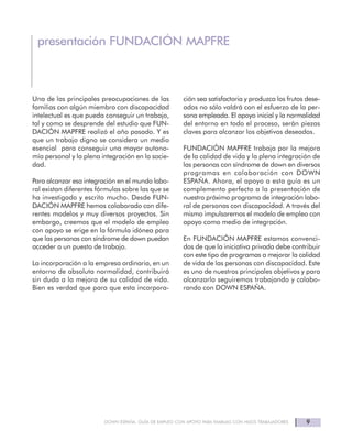 9DOWN ESPAÑA. GUÍA DE EMPLEO CON APOYO PARA FAMILIAS CON HIJOS TRABAJADORES
presentación FUNDACIÓN MAPFRE
Una de las principales preocupaciones de las
familias con algún miembro con discapacidad
intelectual es que pueda conseguir un trabajo,
tal y como se desprende del estudio que FUN-
DACIÓN MAPFRE realizó el año pasado. Y es
que un trabajo digno se considera un medio
esencial para conseguir una mayor autono-
mía personal y la plena integración en la socie-
dad.
Para alcanzar esa integración en el mundo labo-
ral existan diferentes fórmulas sobre las que se
ha investigado y escrito mucho. Desde FUN-
DACIÓN MAPFRE hemos colaborado con dife-
rentes modelos y muy diversos proyectos. Sin
embargo, creemos que el modelo de empleo
con apoyo se erige en la fórmula idónea para
que las personas con síndrome de down puedan
acceder a un puesto de trabajo.
La incorporación a la empresa ordinaria, en un
entorno de absoluta normalidad, contribuirá
sin duda a la mejora de su calidad de vida.
Bien es verdad que para que esta incorpora-
ción sea satisfactoria y produzca los frutos dese-
ados no sólo valdrá con el esfuerzo de la per-
sona empleada. El apoyo inicial y la normalidad
del entorno en todo el proceso, serán piezas
claves para alcanzar los objetivos deseados.
FUNDACIÓN MAPFRE trabaja por la mejora
de la calidad de vida y la plena integración de
las personas con síndrome de down en diversos
programas en colaboración con DOWN
ESPAÑA. Ahora, el apoyo a esta guía es un
complemento perfecto a la presentación de
nuestro próximo programa de integración labo-
ral de personas con discapacidad. A través del
mismo impulsaremos el modelo de empleo con
apoyo como medio de integración.
En FUNDACIÓN MAPFRE estamos convenci-
dos de que la iniciativa privada debe contribuir
con este tipo de programas a mejorar la calidad
de vida de las personas con discapacidad. Este
es uno de nuestros principales objetivos y para
alcanzarlo seguiremos trabajando y colabo-
rando con DOWN ESPAÑA.
 