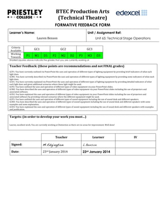  
BTEC	
  Production	
  Arts	
  
(Technical	
  Theatre)	
  
FORMATIVE FEEDBACK FORM
Learner’s Name:

Unit / Assignment Ref:
Lauren	
  Benson	
  

Criteria	
  
Available	
  
Working	
  
Towards	
  

GC1	
  
P1	
  

M1	
  

Unit 65: Technical Stage Operations
GC2	
  

D1	
  

P2	
  

M2	
  

GC3	
  
D2	
  

P3	
  

M3	
  

D3	
  

Shaded squares above indicate the grades that you are currently working at

Teacher	
  Feedback:	
  (these	
  points	
  are	
  recommendations	
  and	
  not	
  FINAL	
  grades)	
  
	
  
GCP1:	
  You	
  have	
  currently	
  outlined	
  via	
  PowerPoint	
  the	
  uses	
  and	
  operation	
  of	
  different	
  types	
  of	
  lighting	
  equipment	
  by	
  providing	
  brief	
  indicators	
  of	
  what	
  each	
  
light	
  does.	
  
GCM1:	
  You	
  have	
  currently	
  described	
  via	
  PowerPoint	
  the	
  uses	
  and	
  operation	
  of	
  different	
  types	
  of	
  lighting	
  equipment	
  by	
  providing	
  some	
  indicators	
  of	
  what	
  each	
  
light	
  does.	
  
GCD1:	
  You	
  have	
  currently	
  explained	
  via	
  PowerPoint	
  the	
  uses	
  and	
  operation	
  of	
  different	
  types	
  of	
  lighting	
  equipment	
  by	
  providing	
  detailed	
  indicators	
  of	
  what	
  
each	
  light	
  does	
  and	
  given	
  additional	
  scenarios	
  where	
  these	
  light	
  might	
  be	
  used.	
  	
  
GCP2:	
  You	
  have	
  outlined	
  the	
  uses	
  and	
  operation	
  of	
  different	
  types	
  of	
  video	
  equipment	
  via	
  your	
  PowerPoint	
  slides.	
  
GCM2:	
  You	
  have	
  described	
  the	
  uses	
  and	
  operation	
  of	
  different	
  types	
  of	
  video	
  equipment	
  via	
  your	
  PowerPoint	
  slides	
  including	
  the	
  use	
  of	
  projectors	
  and	
  
associated	
  software.	
  
GCD2:	
  You	
  have	
  explained	
  the	
  uses	
  and	
  operation	
  of	
  different	
  types	
  of	
  video	
  equipment	
  via	
  your	
  PowerPoint	
  slides	
  including	
  the	
  use	
  of	
  projectors	
  and	
  
associated	
  software	
  by	
  providing	
  relevant	
  scenarios	
  where	
  the	
  different	
  equipment	
  might	
  be	
  used.	
  	
  
GCP3:	
  You	
  have	
  outlined	
  the	
  uses	
  and	
  operation	
  of	
  different	
  types	
  of	
  sound	
  equipment	
  including	
  the	
  use	
  of	
  sound	
  desk	
  and	
  different	
  speakers.	
  
GCM3:	
  You	
  have	
  described	
  the	
  uses	
  and	
  operation	
  of	
  different	
  types	
  of	
  sound	
  equipment	
  including	
  the	
  use	
  of	
  sound	
  desk	
  and	
  different	
  speakers	
  with	
  some	
  
examples	
  and	
  some	
  explanation.	
  
GCD3:	
  You	
  have	
  explained	
  the	
  uses	
  and	
  operation	
  of	
  different	
  types	
  of	
  sound	
  equipment	
  including	
  the	
  use	
  of	
  sound	
  desk	
  and	
  different	
  speakers	
  with	
  examples	
  
and	
  justification.	
  

Targets:	
  (in	
  order	
  to	
  develop	
  your	
  work	
  you	
  must…)	
  
	
  
	
  
Lauren,	
  excellent	
  work.	
  You	
  are	
  currently	
  working	
  at	
  Distinction	
  so	
  there	
  are	
  no	
  areas	
  for	
  improvement.	
  Well	
  done!

Teacher	
  

Learner	
  

Signed:	
  

M.Edgington

L.Benson

Date:	
  

23rd	
  January	
  2014	
  

23rd January 2014
	
  

IV	
  
	
  

 