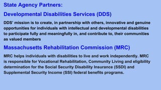 State Agency Partners:
Developmental Disabilities Services (DDS)
DDS’ mission is to create, in partnership with others, innovative and genuine
opportunities for individuals with intellectual and developmental disabilities
to participate fully and meaningfully in, and contribute to, their communities
as valued members
Massachusetts Rehabilitation Commission (MRC)
MRC helps individuals with disabilities to live and work independently. MRC
is responsible for Vocational Rehabilitation, Community Living and eligibility
determination for the Social Security Disability Insurance (SSDI) and
Supplemental Security Income (SSI) federal benefits programs.
 