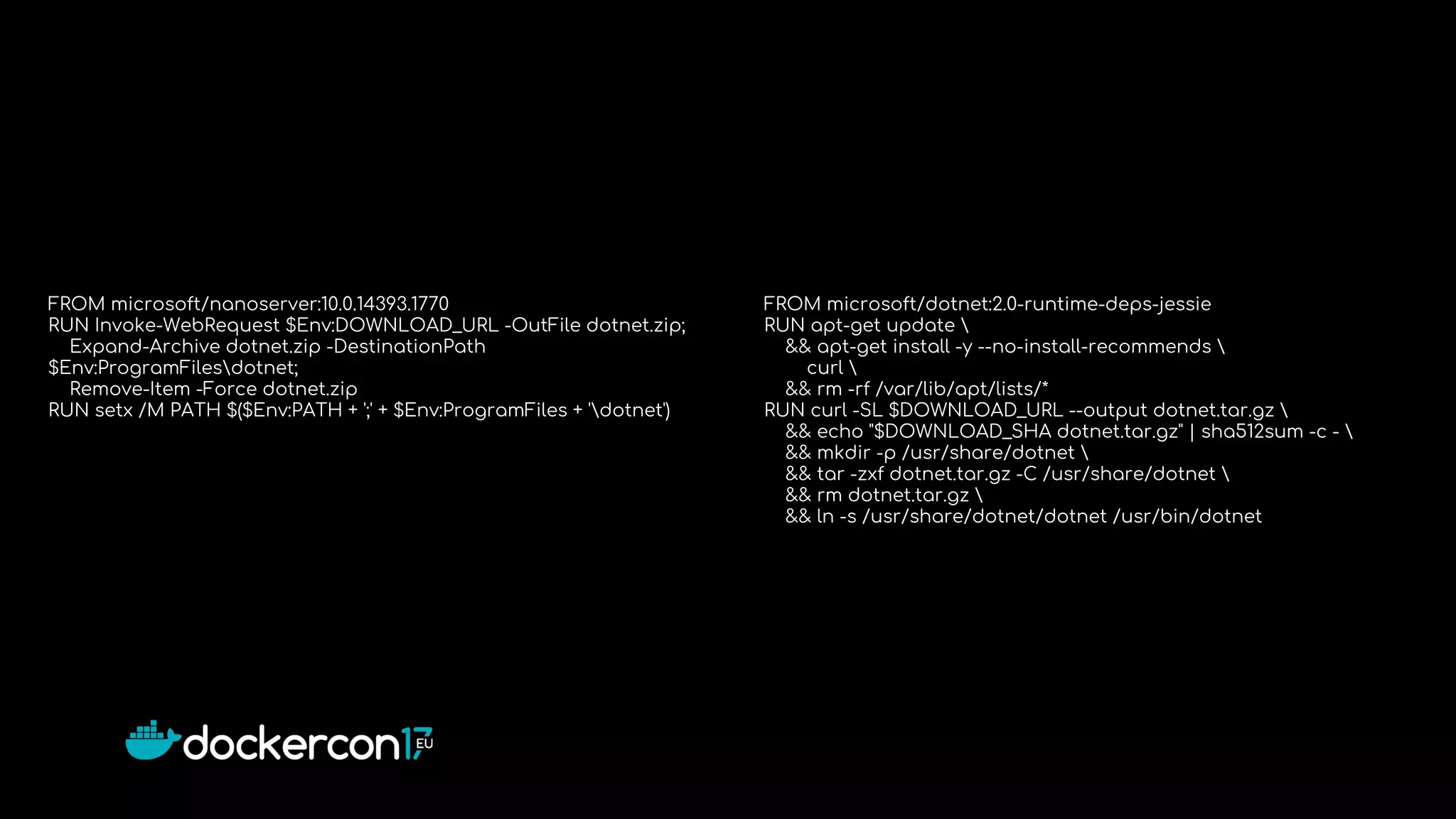 FROM microsoft/nanoserver:10.0.14393.1770
RUN Invoke-WebRequest $Env:DOWNLOAD_URL -OutFile dotnet.zip;
Expand-Archive dotnet.zip -DestinationPath
$Env:ProgramFilesdotnet;
Remove-Item -Force dotnet.zip
RUN setx /M PATH $($Env:PATH + ';' + $Env:ProgramFiles + 'dotnet')
FROM microsoft/dotnet:2.0-runtime-deps-jessie
RUN apt-get update 
&& apt-get install -y --no-install-recommends 
curl 
&& rm -rf /var/lib/apt/lists/*
RUN curl -SL $DOWNLOAD_URL --output dotnet.tar.gz 
&& echo "$DOWNLOAD_SHA dotnet.tar.gz" | sha512sum -c - 
&& mkdir -p /usr/share/dotnet 
&& tar -zxf dotnet.tar.gz -C /usr/share/dotnet 
&& rm dotnet.tar.gz 
&& ln -s /usr/share/dotnet/dotnet /usr/bin/dotnet
 