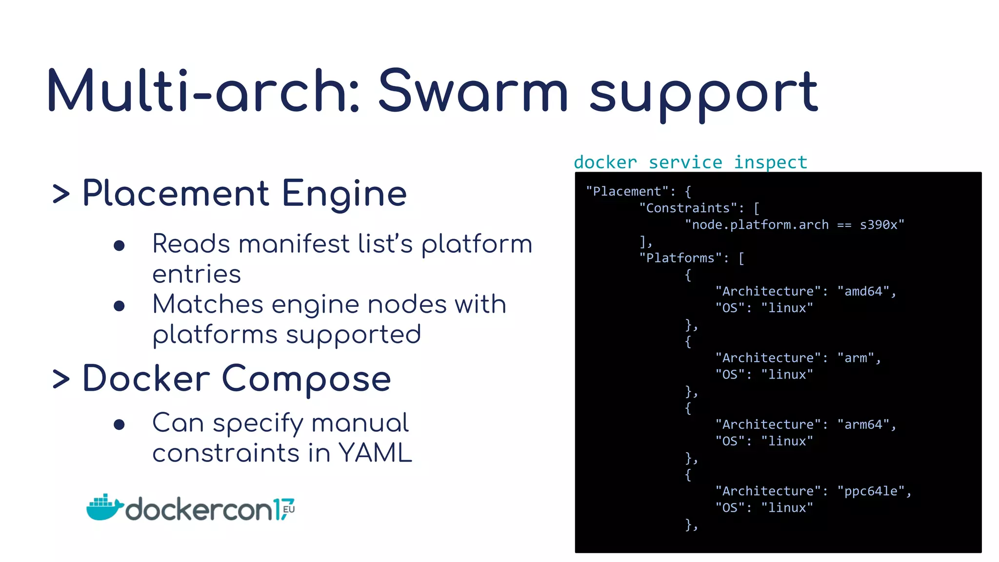 Multi-arch: Swarm support
> Placement Engine
● Reads manifest list’s platform
entries
● Matches engine nodes with
platforms supported
> Docker Compose
● Can specify manual
constraints in YAML
"Placement": {
"Constraints": [
"node.platform.arch == s390x"
],
"Platforms": [
{
"Architecture": "amd64",
"OS": "linux"
},
{
"Architecture": "arm",
"OS": "linux"
},
{
"Architecture": "arm64",
"OS": "linux"
},
{
"Architecture": "ppc64le",
"OS": "linux"
},
docker service inspect
 