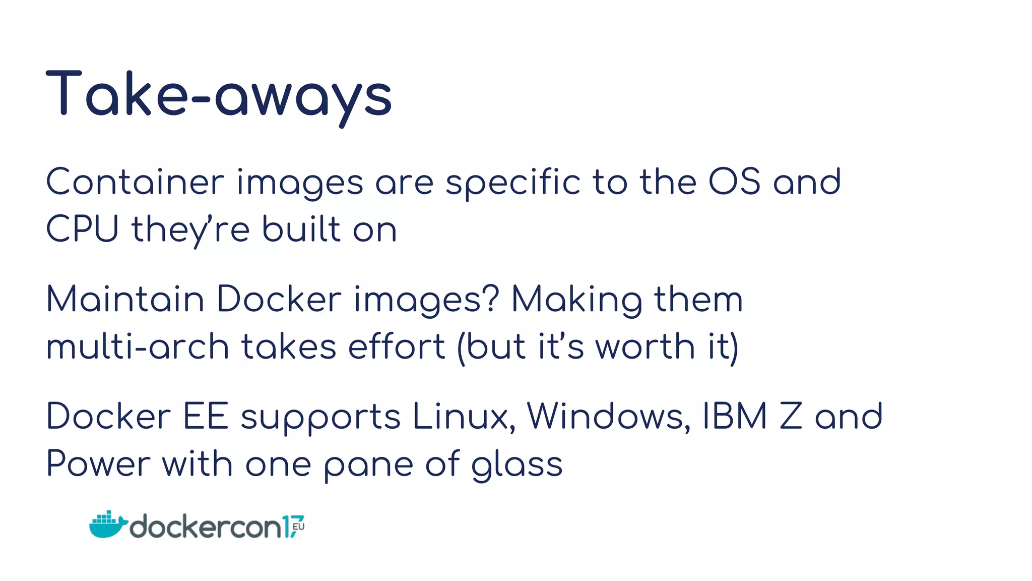 Take-aways
Container images are specific to the OS and
CPU they’re built on
Maintain Docker images? Making them
multi-arch takes effort (but it’s worth it)
Docker EE supports Linux, Windows, IBM Z and
Power with one pane of glass
 