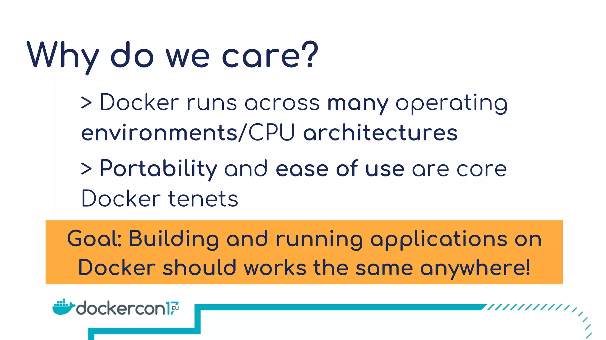 Why do we care?
> Docker runs across many operating
environments/CPU architectures
> Portability and ease of use are core
Docker tenets
Goal: Building and running applications on
Docker should works the same anywhere!
 