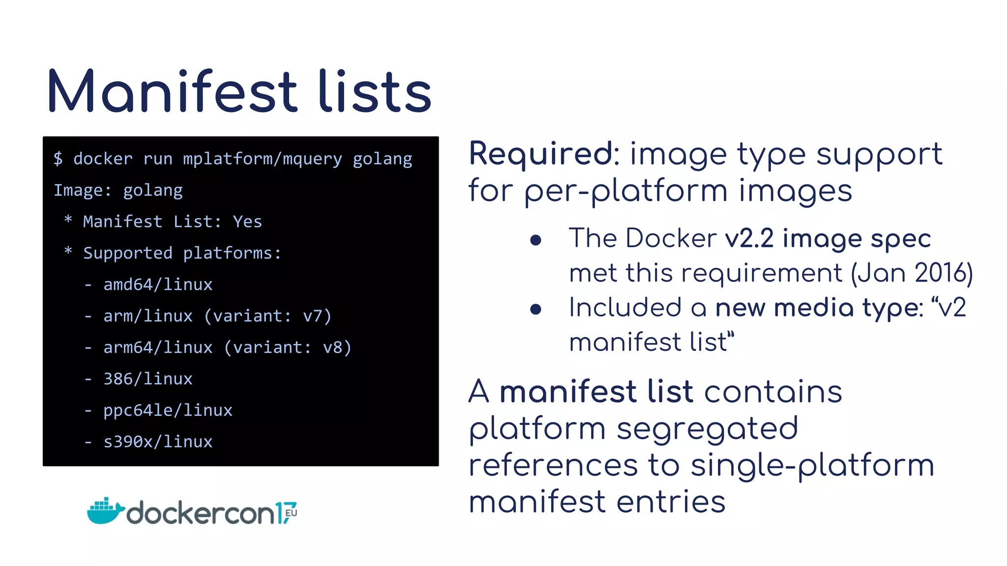 Manifest lists
Required: image type support
for per-platform images
● The Docker v2.2 image spec
met this requirement (Jan 2016)
● Included a new media type: “v2
manifest list”
A manifest list contains
platform segregated
references to single-platform
manifest entries
$ docker run mplatform/mquery golang
Image: golang
* Manifest List: Yes
* Supported platforms:
- amd64/linux
- arm/linux (variant: v7)
- arm64/linux (variant: v8)
- 386/linux
- ppc64le/linux
- s390x/linux
 
