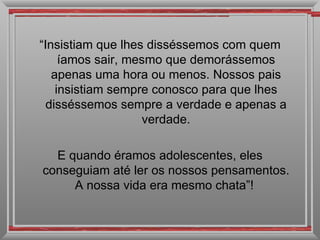 “Insistiam que lhes disséssemos com quem
     íamos sair, mesmo que demorássemos
   apenas uma hora ou menos. Nossos pais
    insistiam sempre conosco para que lhes
  disséssemos sempre a verdade e apenas a
                   verdade.

  E quando éramos adolescentes, eles
conseguiam até ler os nossos pensamentos.
     A nossa vida era mesmo chata”!
 