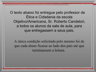 O texto abaixo foi entregue pelo professor de
          Ética e Cidadania da escola
 Objetivo/Americana, Sr. Roberto Candelori,
    a todos os alunos da sala de aula, para
         que entregassem a seus pais.

  A única condição solicitada pelo mesmo foi de
  que cada aluno ficasse ao lado dos pais até que
              terminassem a leitura.
 