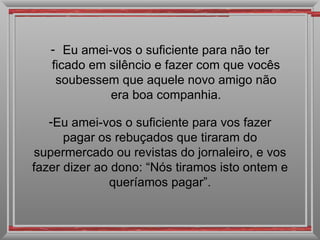 - Eu amei-vos o suficiente para não ter
   ficado em silêncio e fazer com que vocês
    soubessem que aquele novo amigo não
             era boa companhia.

   -Eu amei-vos o suficiente para vos fazer
      pagar os rebuçados que tiraram do
supermercado ou revistas do jornaleiro, e vos
fazer dizer ao dono: “Nós tiramos isto ontem e
              queríamos pagar”.
 