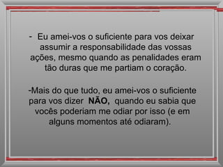 - Eu amei-vos o suficiente para vos deixar
  assumir a responsabilidade das vossas
ações, mesmo quando as penalidades eram
   tão duras que me partiam o coração.

-Mais do que tudo, eu amei-vos o suficiente
para vos dizer NÃO, quando eu sabia que
  vocês poderiam me odiar por isso (e em
     alguns momentos até odiaram).
 