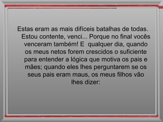 Estas eram as mais difíceis batalhas de todas.
 Estou contente, venci... Porque no final vocês
  venceram também! E qualquer dia, quando
  os meus netos forem crescidos o suficiente
  para entender a lógica que motiva os pais e
  mães; quando eles lhes perguntarem se os
   seus pais eram maus, os meus filhos vão
                  lhes dizer:
 
