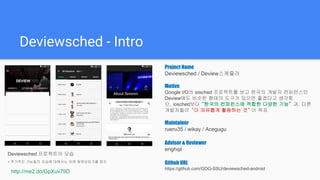 Deviewsched - Intro
Deviewsched 프로젝트의 모습
* 추가적인 기능들의 모습에 대해서는 아래 동영상링크를 참조
http://me2.do/GpXuv79D
Project Name
Deviewsched / Deview스케쥴러
Motive
Google I/O의 iosched 프로젝트를 보고 한국의 개발자 컨퍼런스인
Deview에도 비슷한 형태의 도구가 있으면 좋겠다고 생각함.
단, iosched보다 “한국의 컨퍼런스에 적합한 다양한 기능” 과, 다른
개발자들이 “더 자유롭게 활용하는 것” 이 목표
Maintainer
rueru35 / wikay / Acegugu
Advisor & Reviewer
enghqii
Github URL
https://github.com/GDG-SSU/deviewsched-android
 