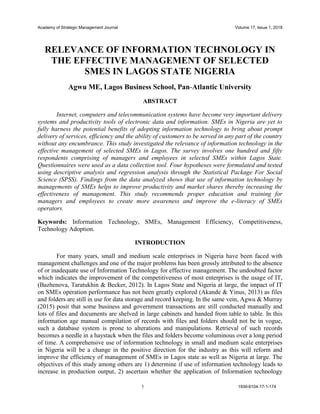 Academy of Strategic Management Journal Volume 17, Issue 1, 2018
1 1939-6104-17-1-174
RELEVANCE OF INFORMATION TECHNOLOGY IN
THE EFFECTIVE MANAGEMENT OF SELECTED
SMES IN LAGOS STATE NIGERIA
Agwu ME, Lagos Business School, Pan-Atlantic University
ABSTRACT
Internet, computers and telecommunication systems have become very important delivery
systems and productivity tools of electronic data and information. SMEs in Nigeria are yet to
fully harness the potential benefits of adopting information technology to bring about prompt
delivery of services, efficiency and the ability of customers to be served in any part of the country
without any encumbrance. This study investigated the relevance of information technology in the
effective management of selected SMEs in Lagos. The survey involves one hundred and fifty
respondents comprising of managers and employees in selected SMEs within Lagos State.
Questionnaires were used as a data collection tool. Four hypotheses were formulated and tested
using descriptive analysis and regression analysis through the Statistical Package For Social
Science (SPSS). Findings from the data analyzed shows that use of information technology by
managements of SMEs helps to improve productivity and market shares thereby increasing the
effectiveness of management. This study recommends proper education and training for
managers and employees to create more awareness and improve the e-literacy of SMEs
operators.
Keywords: Information Technology, SMEs, Management Efficiency, Competitiveness,
Technology Adoption.
INTRODUCTION
For many years, small and medium scale enterprises in Nigeria have been faced with
management challenges and one of the major problems has been grossly attributed to the absence
of or inadequate use of Information Technology for effective management. The undoubted factor
which indicates the improvement of the competitiveness of most enterprises is the usage of IT,
(Bazhenova, Taratukhin & Becker, 2012). In Lagos State and Nigeria at large, the impact of IT
on SMEs operation performance has not been greatly explored (Akande & Yinus, 2013) as files
and folders are still in use for data storage and record keeping. In the same vein, Agwu & Murray
(2015) posit that some business and government transactions are still conducted manually and
lots of files and documents are shelved in large cabinets and handed from table to table. In this
information age manual compilation of records with files and folders should not be in vogue,
such a database system is prone to alterations and manipulations. Retrieval of such records
becomes a needle in a haystack when the files and folders become voluminous over a long period
of time. A comprehensive use of information technology in small and medium scale enterprises
in Nigeria will be a change in the positive direction for the industry as this will reform and
improve the efficiency of management of SMEs in Lagos state as well as Nigeria at large. The
objectives of this study among others are 1) determine if use of information technology leads to
increase in production output, 2) ascertain whether the application of Information technology
 