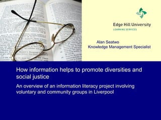 Alan Seatwo
Knowledge Management Specialist
How information helps to promote diversities and
social justice
An overview of an information literacy project involving
voluntary and community groups in Liverpool
 