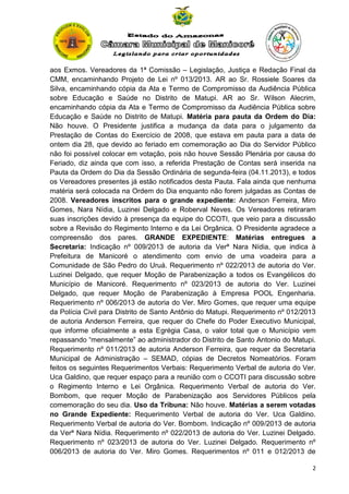 aos Exmos. Vereadores da 1ª Comissão – Legislação, Justiça e Redação Final da
CMM, encaminhando Projeto de Lei nº 013/2013. AR ao Sr. Rossiele Soares da
Silva, encaminhando cópia da Ata e Termo de Compromisso da Audiência Pública
sobre Educação e Saúde no Distrito de Matupi. AR ao Sr. Wilson Alecrim,
encaminhando cópia da Ata e Termo de Compromisso da Audiência Pública sobre
Educação e Saúde no Distrito de Matupi. Matéria para pauta da Ordem do Dia:
Não houve. O Presidente justifica a mudança da data para o julgamento da
Prestação de Contas do Exercício de 2008, que estava em pauta para a data de
ontem dia 28, que devido ao feriado em comemoração ao Dia do Servidor Público
não foi possível colocar em votação, pois não houve Sessão Plenária por causa do
Feriado, diz ainda que com isso, a referida Prestação de Contas será inserida na
Pauta da Ordem do Dia da Sessão Ordinária de segunda-feira (04.11.2013), e todos
os Vereadores presentes já estão notificados desta Pauta. Fala ainda que nenhuma
matéria será colocada na Ordem do Dia enquanto não forem julgadas as Contas de
2008. Vereadores inscritos para o grande expediente: Anderson Ferreira, Miro
Gomes, Nara Nídia, Luzinei Delgado e Roberval Neves. Os Vereadores retiraram
suas inscrições devido à presença da equipe do CCOTI, que veio para a discussão
sobre a Revisão do Regimento Interno e da Lei Orgânica. O Presidente agradece a
compreensão dos pares. GRANDE EXPEDIENTE: Matérias entregues a
Secretaria: Indicação nº 009/2013 de autoria da Verª Nara Nídia, que indica à
Prefeitura de Manicoré o atendimento com envio de uma voadeira para a
Comunidade de São Pedro do Uruá. Requerimento nº 022/2013 de autoria do Ver.
Luzinei Delgado, que requer Moção de Parabenização a todos os Evangélicos do
Município de Manicoré. Requerimento nº 023/2013 de autoria do Ver. Luzinei
Delgado, que requer Moção de Parabenização à Empresa POOL Engenharia.
Requerimento nº 006/2013 de autoria do Ver. Miro Gomes, que requer uma equipe
da Polícia Civil para Distrito de Santo Antônio do Matupi. Requerimento nº 012/2013
de autoria Anderson Ferreira, que requer do Chefe do Poder Executivo Municipal,
que informe oficialmente a esta Egrégia Casa, o valor total que o Município vem
repassando “mensalmente” ao administrador do Distrito de Santo Antonio do Matupi.
Requerimento nº 011/2013 de autoria Anderson Ferreira, que requer da Secretaria
Municipal de Administração – SEMAD, cópias de Decretos Nomeatórios. Foram
feitos os seguintes Requerimentos Verbais: Requerimento Verbal de autoria do Ver.
Uca Galdino, que requer espaço para a reunião com o CCOTI para discussão sobre
o Regimento Interno e Lei Orgânica. Requerimento Verbal de autoria do Ver.
Bombom, que requer Moção de Parabenização aos Servidores Públicos pela
comemoração do seu dia. Uso da Tribuna: Não houve. Matérias a serem votadas
no Grande Expediente: Requerimento Verbal de autoria do Ver. Uca Galdino.
Requerimento Verbal de autoria do Ver. Bombom. Indicação nº 009/2013 de autoria
da Verª Nara Nídia. Requerimento nº 022/2013 de autoria do Ver. Luzinei Delgado.
Requerimento nº 023/2013 de autoria do Ver. Luzinei Delgado. Requerimento nº
006/2013 de autoria do Ver. Miro Gomes. Requerimentos nº 011 e 012/2013 de
2

 