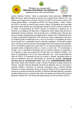 autoria Anderson Ferreira. Todas as proposições foram aprovadas. ORDEM DO
DIA: Não houve. Neste momento de acordo com o requerimento verbal do Ver. Uca
Galdino abre espaço para a Equipe Técnica do CCOTI e dá as boas vindas a Drª
Iamara Gomes Ribeiro – advogada do CCOTI e Dr. Elionai Soares – Biela – Diretor
do CCOTI e convida os mesmos para compor a Mesa. O Presidente abre discussão
para tratar sobre trabalho que será feito pela equipe do CCOTI e passa a palavra ao
Sr. Biela. O representante do CCOTI discorre da relevância e urgência em se
melhorar a Lei Orgânica de Manicoré e o Regimento Interno desta Casa de forma a
estabelecer normas modernas, mas de acordo com a realidade local. Fala que isso
deve ser tratado independente de posição política, apenas com a finalidade de levar
o melhor à população de Manicoré. A Drª Iamara se coloca a disposição e fala que a
Lei Orgânica pode ser elaborada com a “cara” do município. O Presidente diz que já
houve reunião com a população onde foi requerido sugestões. O Presidente sugere
que a reunião se encerre para que dê prosseguimento à discussão em seu gabinete.
O Ver. Uca Galdino sugere que a partir das 11h, na sala da presidência houvesse a
discussão sobre o Regimento Interno e a tarde e a partir das 17h acontecesse a
reunião com os Secretários Municipais para os mesmos trazerem as sugestões à
Lei Orgânica, e pede que amanhã dia 30 seja feita uma Audiência Pública com
todos os interessados a fim de que seja alcançada uma maior produtividade da
visita do CCOTI. O Presidente diz que ao encerrar a Sessão, aguardará todos na
sala da presidência para dar continuidade ao assunto em questão. Vereadores
inscritos para as considerações finais: Não houve. CONSIDERAÇÕES FINAIS:
Não houve. Nada mais havendo a tratar o Senhor Presidente da Mesa Diretora da
Câmara, Vereador Manuel Sebastião Pimentel de Medeiros deu por encerrada a
presente Sessão e convocou os senhores Vereadores para a próxima Sessão
Ordinária no horário regimental, tendo na Pauta da Ordem do Dia o julgamento das
contas do município do exercício de 2008. Eu Markson Machado Barbosa, secretário
da Mesa Diretora lavrei a presente Ata. Sala das Sessões da Câmara Municipal de
Manicoré, Plenário Ver. Prof. Emanuel Colares Duarte, em 29 de Outubro de 2013.

3

 