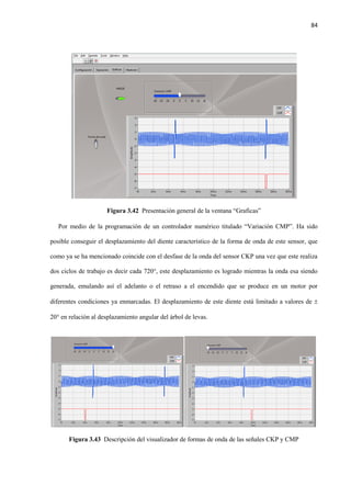 84
Figura 3.42 Presentación general de la ventana “Graficas”
Por medio de la programación de un controlador numérico titulado “Variación CMP”. Ha sido
posible conseguir el desplazamiento del diente característico de la forma de onda de este sensor, que
como ya se ha mencionado coincide con el desfase de la onda del sensor CKP una vez que este realiza
dos ciclos de trabajo es decir cada 720°, este desplazamiento es logrado mientras la onda esa siendo
generada, emulando así el adelanto o el retraso a el encendido que se produce en un motor por
diferentes condiciones ya enmarcadas. El desplazamiento de este diente está limitado a valores de 
20° en relación al desplazamiento angular del árbol de levas.
Figura 3.43 Descripción del visualizador de formas de onda de las señales CKP y CMP
 