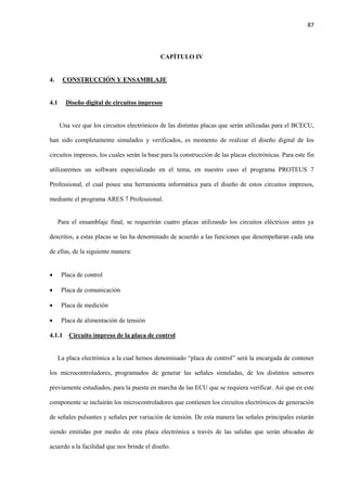 87
CAPÍTULO IV
4. CONSTRUCCIÓN Y ENSAMBLAJE
4.1 Diseño digital de circuitos impresos
Una vez que los circuitos electrónicos de las distintas placas que serán utilizadas para el BCECU,
han sido completamente simulados y verificados, es momento de realizar el diseño digital de los
circuitos impresos, los cuales serán la base para la construcción de las placas electrónicas. Para este fin
utilizaremos un software especializado en el tema, en nuestro caso el programa PROTEUS 7
Professional, el cual posee una herramienta informática para el diseño de estos circuitos impresos,
mediante el programa ARES 7 Professional.
Para el ensamblaje final, se requerirán cuatro placas utilizando los circuitos eléctricos antes ya
descritos, a estas placas se las ha denominado de acuerdo a las funciones que desempeñaran cada una
de ellas, de la siguiente manera:
 Placa de control
 Placa de comunicación
 Placa de medición
 Placa de alimentación de tensión
4.1.1 Circuito impreso de la placa de control
La placa electrónica a la cual hemos denominado “placa de control” será la encargada de contener
los microcontroladores, programados de generar las señales simuladas, de los distintos sensores
previamente estudiados, para la puesta en marcha de las ECU que se requiera verificar. Así que en este
componente se incluirán los microcontroladores que contienen los circuitos electrónicos de generación
de señales pulsantes y señales por variación de tensión. De esta manera las señales principales estarán
siendo emitidas por medio de esta placa electrónica a través de las salidas que serán ubicadas de
acuerdo a la facilidad que nos brinde el diseño.
 