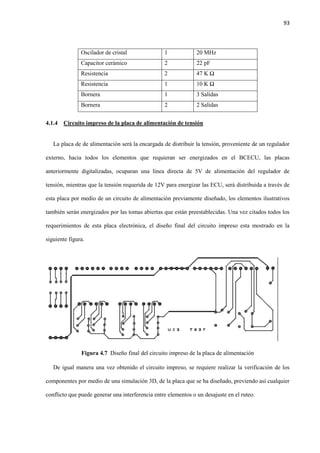 93
Oscilador de cristal 1 20 MHz
Capacitor cerámico 2 22 pF
Resistencia 2 47 K Ω
Resistencia 1 10 K Ω
Bornera 1 3 Salidas
Bornera 2 2 Salidas
4.1.4 Circuito impreso de la placa de alimentación de tensión
La placa de de alimentación será la encargada de distribuir la tensión, proveniente de un regulador
externo, hacia todos los elementos que requieran ser energizados en el BCECU, las placas
anteriormente digitalizadas, ocuparan una línea directa de 5V de alimentación del regulador de
tensión, mientras que la tensión requerida de 12V para energizar las ECU, será distribuida a través de
esta placa por medio de un circuito de alimentación previamente diseñado, los elementos ilustrativos
también serán energizados por las tomas abiertas que están preestablecidas. Una vez citados todos los
requerimientos de esta placa electrónica, el diseño final del circuito impreso esta mostrado en la
siguiente figura.
Figura 4.7 Diseño final del circuito impreso de la placa de alimentación
De igual manera una vez obtenido el circuito impreso, se requiere realizar la verificación de los
componentes por medio de una simulación 3D, de la placa que se ha diseñado, previendo así cualquier
conflicto que puede generar una interferencia entre elementos o un desajuste en el ruteo.
 