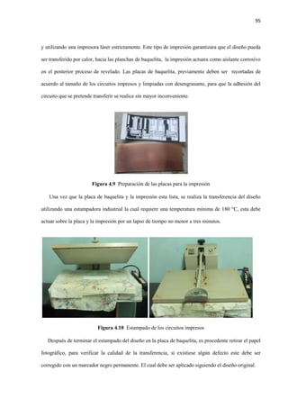 95
y utilizando una impresora láser estrictamente. Este tipo de impresión garantizara que el diseño pueda
ser transferido por calor, hacia las planchas de baquelita, la impresión actuara como aislante corrosivo
en el posterior proceso de revelado. Las placas de baquelita, previamente deben ser recortadas de
acuerdo al tamaño de los circuitos impresos y limpiadas con desengrasante, para que la adhesión del
circuito que se pretende transferir se realice sin mayor inconveniente.
Figura 4.9 Preparación de las placas para la impresión
Una vez que la placa de baquelita y la impresión esta lista, se realiza la transferencia del diseño
utilizando una estampadora industrial la cual requiere una temperatura mínima de 180 °C, esta debe
actuar sobre la placa y la impresión por un lapso de tiempo no menor a tres minutos.
Figura 4.10 Estampado de los circuitos impresos
Después de terminar el estampado del diseño en la placa de baquelita, es procedente retirar el papel
fotográfico, para verificar la calidad de la transferencia, si existiese algún defecto este debe ser
corregido con un marcador negro permanente. El cual debe ser aplicado siguiendo el diseño original.
 