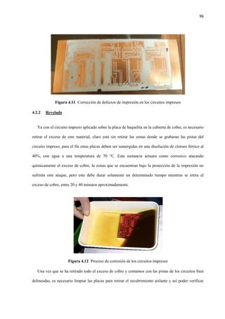 96
Figura 4.11 Corrección de defectos de impresión en los circuitos impresos
4.2.2 Revelado
Ya con el circuito impreso aplicado sobre la placa de baquelita en la cubierta de cobre, es necesario
retirar el exceso de este material, claro está sin retirar las zonas donde se grabaran las pistas del
circuito impreso, para el fin estas placas deben ser sumergidas en una disolución de cloruro férrico al
40%, con agua a una temperatura de 70 °C. Esta sustancia actuara como corrosivo atacando
químicamente el exceso de cobre, la zonas que se encuentran bajo la protección de la impresión no
sufrirán este ataque, pero este debe durar solamente un determinado tiempo mientras se retira el
exceso de cobre, entre 20 y 40 minutos aproximadamente.
Figura 4.12 Proceso de corrosión de los circuitos impresos
Una vez que se ha retirado todo el exceso de cobre y contamos con las pistas de los circuitos bien
delineadas, es necesario limpiar las placas para retirar el recubrimiento aislante y así poder verificar
 