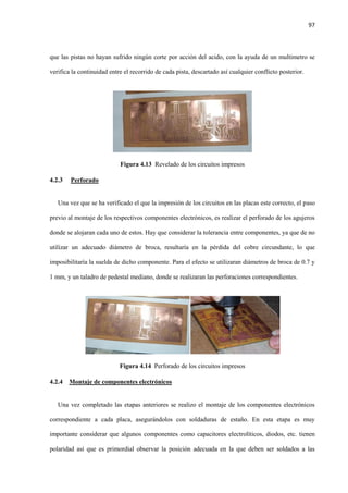 97
que las pistas no hayan sufrido ningún corte por acción del acido, con la ayuda de un multimetro se
verifica la continuidad entre el recorrido de cada pista, descartado así cualquier conflicto posterior.
Figura 4.13 Revelado de los circuitos impresos
4.2.3 Perforado
Una vez que se ha verificado el que la impresión de los circuitos en las placas este correcto, el paso
previo al montaje de los respectivos componentes electrónicos, es realizar el perforado de los agujeros
donde se alojaran cada uno de estos. Hay que considerar la tolerancia entre componentes, ya que de no
utilizar un adecuado diámetro de broca, resultaría en la pérdida del cobre circundante, lo que
imposibilitaría la suelda de dicho componente. Para el efecto se utilizaran diámetros de broca de 0.7 y
1 mm, y un taladro de pedestal mediano, donde se realizaran las perforaciones correspondientes.
Figura 4.14 Perforado de los circuitos impresos
4.2.4 Montaje de componentes electrónicos
Una vez completado las etapas anteriores se realizo el montaje de los componentes electrónicos
correspondiente a cada placa, asegurándolos con soldaduras de estaño. En esta etapa es muy
importante considerar que algunos componentes como capacitores electrolíticos, diodos, etc. tienen
polaridad así que es primordial observar la posición adecuada en la que deben ser soldados a las
 