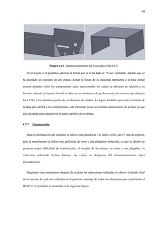 99
Figura 4.16 Dimensionamiento del Case para el BCECU
En la Figura 4.16 podemos apreciar la forma que se le ha dado al “Case” acotando además que se
ha diseñado un conjunto de dos piezas, donde la figura de la izquierda representa a la base donde
estarán alojados todos los componentes antes mencionados los cuales se ubicaran en relación a su
función, además en la parte frontal se observa un sinnúmero de perforaciones, las mismas que alojaran
los LED y a los distintos puntos de verificación de señales. La figura lindante representa el diseño de
la tapa que cubrirá a los componentes, este elemento posee las mismas dimensiones de la base ya que
está diseñada para encajar por la parte superior de la misma.
4.3.2 Construcción
Para la construcción del conjunto se utilizo una plancha de Tol negro al frio, de 0.7 mm de espesor,
para la manufactura se utilizo una guillotina de corte y una plegadora industrial, ya que su diseño no
presenta mayor dificultad de construcción, el trazado de las piezas, su corte y sus plegados, se
realizaron utilizando formas básicas, las cuales se dedujeron del dimensionamiento antes
preestablecido.
Siguiendo estos parámetros después de realizar las operaciones indicadas se obtuvo el diseño final
de la carcasa, la cual será utilizada en el posterior montaje de todos los elementos que constituirán el
BCECU, el resultado es mostrado en la siguiente figura.
 
