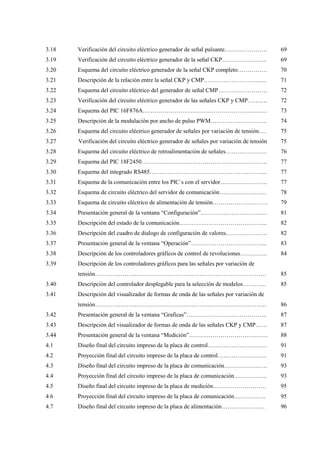 3.18
3.19
3.20
3.21
3.22
3.23
3.24
3.25
3.26
3.27
3.28
3.29
3.30
3.31
3.32
3.33
3.34
3.35
3.36
3.37
3.38
3.39
3.40
3.41
3.42
3.43
3.44
4.1
4.2
4.3
4.4
4.5
4.6
4.7
Verificación del circuito eléctrico generador de señal pulsante.…………………
Verificación del circuito eléctrico generador de la señal CKP…………………..
Esquema del circuito eléctrico generador de la señal CKP completo……………
Descripción de la relación entre la señal CKP y CMP…………………………..
Esquema del circuito eléctrico del generador de señal CMP…………………….
Verificación del circuito eléctrico generador de las señales CKP y CMP……….
Esquema del PIC 16F876A………………………………………………………
Descripción de la modulación por ancho de pulso PWM………………………..
Esquema del circuito eléctrico generador de señales por variación de tensión….
Verificación del circuito eléctrico generador de señales por variación de tensión
Esquema del circuito eléctrico de retroalimentación de señales…………………
Esquema del PIC 18F2450……………………………………………………….
Esquema del integrado RS485…………………………………………………...
Esquema de la comunicación entre los PIC´s con el servidor……………………
Esquema de circuito eléctrico del servidor de comunicación……………………
Esquema de circuito eléctrico de alimentación de tensión……………………….
Presentación general de la ventana “Configuración”.……………………………
Descripción del estado de la comunicación……………………………………...
Descripción del cuadro de dialogo de configuración de valores…………………
Presentación general de la ventana “Operación”………………………………...
Descripción de los controladores gráficos de control de revoluciones…………..
Descripción de los controladores gráficos para las señales por variación de
tensión……………………………………………………………………………
Descripción del controlador desplegable para la selección de modelos…………
Descripción del visualizador de formas de onda de las señales por variación de
tensión……………………………………………………………………………
Presentación general de la ventana “Graficas”…………………………………..
Descripción del visualizador de formas de onda de las señales CKP y CMP……
Presentación general de la ventana “Medición”………………………………….
Diseño final del circuito impreso de la placa de control…………………………
Proyección final del circuito impreso de la placa de control…………………….
Diseño final del circuito impreso de la placa de comunicación………………….
Proyección final del circuito impreso de la placa de comunicación……………..
Diseño final del circuito impreso de la placa de medición………………………
Proyección final del circuito impreso de la placa de comunicación…………….
Diseño final del circuito impreso de la placa de alimentación………………….
69
69
70
71
72
72
73
74
75
75
76
77
77
77
78
79
81
82
82
83
84
85
85
86
87
87
88
91
91
93
93
95
95
96
 