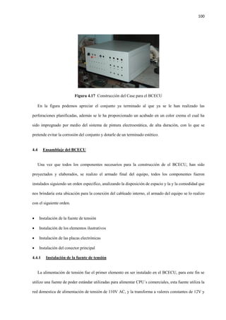 100
Figura 4.17 Construcción del Case para el BCECU
En la figura podemos apreciar el conjunto ya terminado al que ya se le han realizado las
perforaciones planificadas, además se le ha proporcionado un acabado en un color crema el cual ha
sido impregnado por medio del sistema de pintura electroestática, de alta duración, con lo que se
pretende evitar la corrosión del conjunto y dotarle de un terminado estético.
4.4 Ensamblaje del BCECU
Una vez que todos los componentes necesarios para la construcción de el BCECU, han sido
proyectados y elaborados, se realizo el armado final del equipo, todos los componentes fueron
instalados siguiendo un orden especifico, analizando la disposición de espacio y la y la comodidad que
nos brindaría esta ubicación para la conexión del cableado interno, el armado del equipo se lo realizo
con el siguiente orden.
 Instalación de la fuente de tensión
 Instalación de los elementos ilustrativos
 Instalación de las placas electrónicas
 Instalación del conector principal
4.4.1 Instalación de la fuente de tensión
La alimentación de tensión fue el primer elemento en ser instalado en el BCECU, para este fin se
utilizo una fuente de poder estándar utilizadas para alimentar CPU´s comerciales, esta fuente utiliza la
red domestica de alimentación de tensión de 110V AC, y la transforma a valores constantes de 12V y
 
