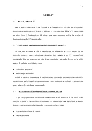 123
CAPÍTULO V
5. FASE EXPERIMENTAL
Con el equipo ensamblado en su totalidad, y las interconexiones de todos sus componentes
completamente aseguradas y verificadas, es necesario, la experimentación del BCECU, comprobando
en primer lugar el funcionamiento del mismo, para consecuentemente realizar las pruebas de
funcionamiento en las ECU consideradas.
5.1 Comprobación del funcionamiento de los componentes del BCECU
En esta etapa se llevara a cabo la medición de las señales del BCECU, a manera de una
comprobación estática, es decir el equipo se comprobara sin la conexión de una ECU, para confirmar
que todos los datos que estas requieren, estén siendo transmitidos y receptados. Para lo cual se utilizo
equipos de medición especializados como:
 Multimetro Automotriz
 Osciloscopio Automotriz
Además se realizo la comprobación de los componentes electrónicos, descartando cualquier defecto
que se hubiese producido en la etapa de ensamblaje, consecuentemente se realizo la experimentación
con el software de control en el siguiente orden.
5.1.1 Verificación del software de control y la comunicación USB
Ya que este programa es el que controla la modificación de los parámetros de las señales de los
sensores, se realizo la verificación de su desempeño y la comunicación USB del software en primera
instancia, para lo cual se reunieron todos los elementos del software como:
 Ejecutable del software de control
 Drivers de control
 